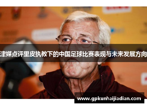 津媒点评里皮执教下的中国足球比赛表现与未来发展方向