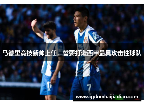 马德里竞技新帅上任，誓要打造西甲最具攻击性球队