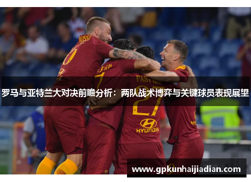 罗马与亚特兰大对决前瞻分析：两队战术博弈与关键球员表现展望